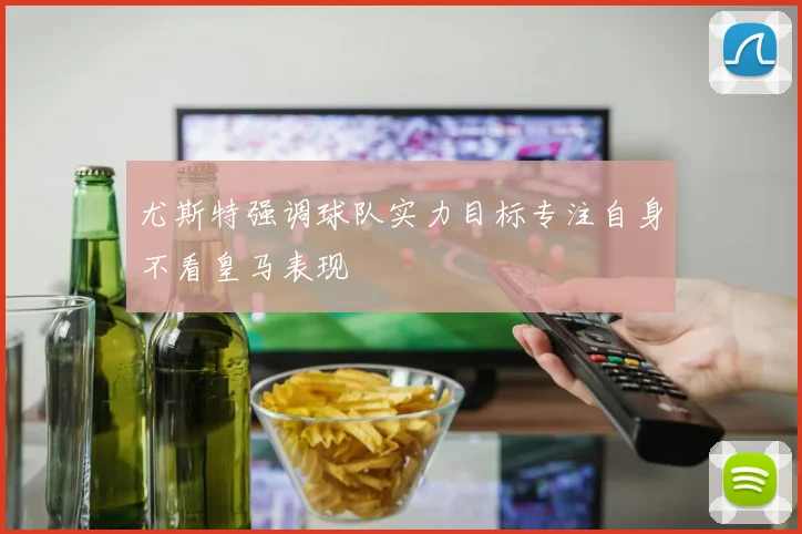 尤斯特强调球队实力目标专注自身不看皇马表现
