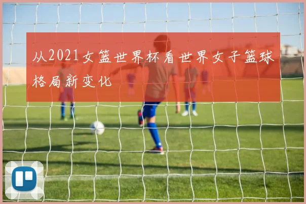 从2021女篮世界杯看世界女子篮球格局新变化