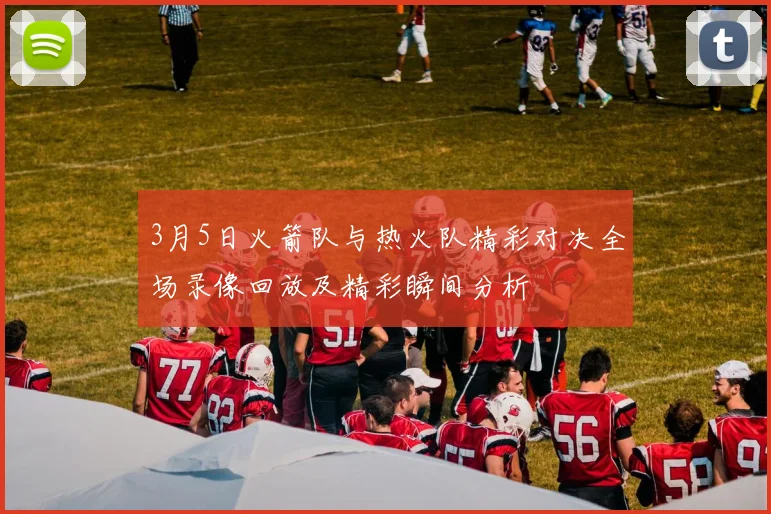 3月5日火箭队与热火队精彩对决全场录像回放及精彩瞬间分析