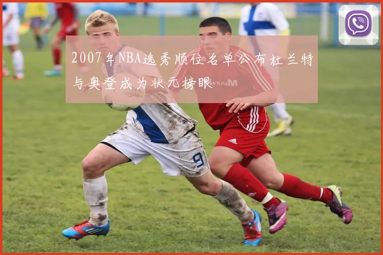 2007年NBA选秀顺位名单公布杜兰特与奥登成为状元榜眼
