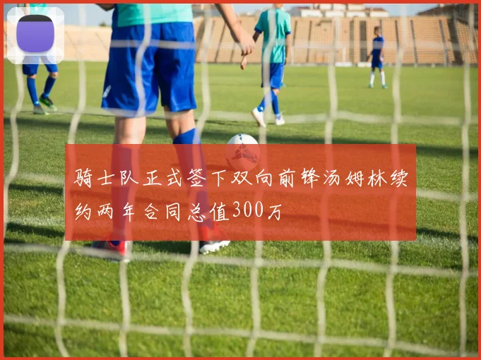 骑士队正式签下双向前锋汤姆林续约两年合同总值300万