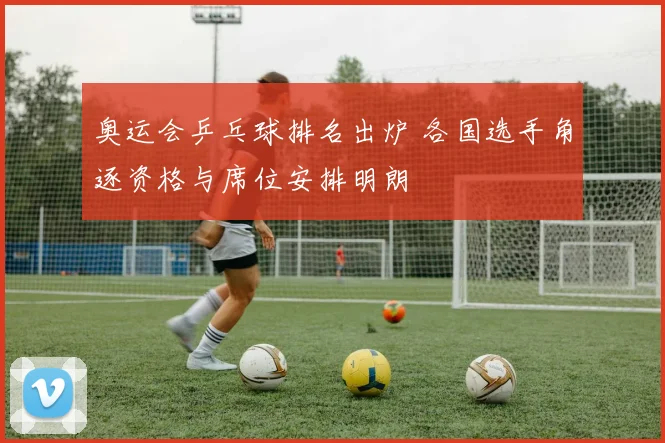 奥运会乒乓球排名出炉 各国选手角逐资格与席位安排明朗
